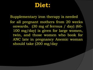 Diet:
Supplementary iron therapy is needed
for all pregnant mothers from 20 weeks
onwards. (30 mg of ferrous / day) (60-
100 mg/day) is given for large women,
twin, and those women who book for
ANC late in pregnancy Anemic woman
should take (200 mg/day
 