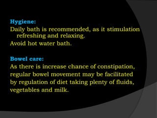 Hygiene:
Daily bath is recommended, as it stimulation
refreshing and relaxing.
Avoid hot water bath.
Bowel care:
As there is increase chance of constipation,
regular bowel movement may be facilitated
by regulation of diet taking plenty of fluids,
vegetables and milk.
 