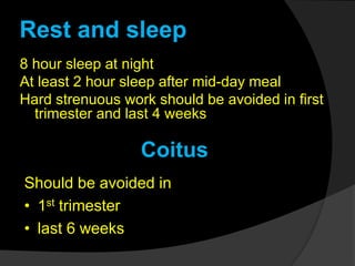 Rest and sleep
8 hour sleep at night
At least 2 hour sleep after mid-day meal
Hard strenuous work should be avoided in first
trimester and last 4 weeks
Coitus
Should be avoided in
• 1st trimester
• last 6 weeks
 
