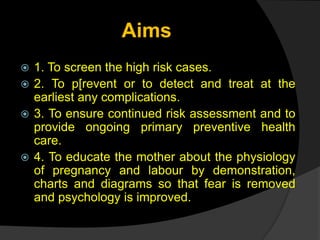 Aims
 1. To screen the high risk cases.
 2. To p[revent or to detect and treat at the
earliest any complications.
 3. To ensure continued risk assessment and to
provide ongoing primary preventive health
care.
 4. To educate the mother about the physiology
of pregnancy and labour by demonstration,
charts and diagrams so that fear is removed
and psychology is improved.
 