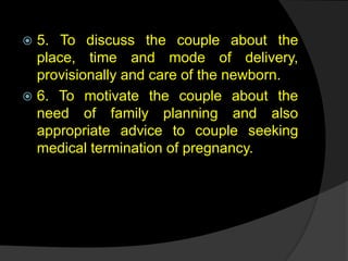  5. To discuss the couple about the
place, time and mode of delivery,
provisionally and care of the newborn.
 6. To motivate the couple about the
need of family planning and also
appropriate advice to couple seeking
medical termination of pregnancy.
 