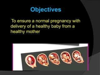 Objectives
To ensure a normal pregnancy with
delivery of a healthy baby from a
healthy mother
 