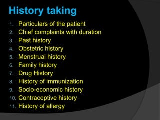 History taking
1. Particulars of the patient
2. Chief complaints with duration
3. Past history
4. Obstetric history
5. Menstrual history
6. Family history
7. Drug History
8. History of immunization
9. Socio-economic history
10. Contraceptive history
11. History of allergy
 