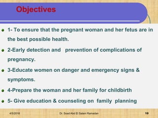 Objectives
1- To ensure that the pregnant woman and her fetus are in
the best possible health.
2-Early detection and prevention of complications of
pregnancy.
3-Educate women on danger and emergency signs &
symptoms.
4-Prepare the woman and her family for childbirth
5- Give education & counseling on family planning
4/5/2018 Dr. Soad Abd El Salam Ramadan 10
 