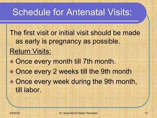 Schedule for Antenatal Visits:
The first visit or initial visit should be made
as early is pregnancy as possible.
Return Visits:
 Once every month till 7th month.
 Once every 2 weeks till the 9th month
 Once every week during the 9th month,
till labor.
4/5/2018 Dr. Soad Abd El Salam Ramadan 13
 