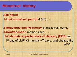 Menstrual history
-Ask about
-1-Last menstrual period (LMP).
-2-Regularity and frequency of menstrual cycle.
-3-Contraception method used .
-4-Calculate expected date of delivery (EDD) as
1st day of LMP −3 months +7 days, and change the
year.
4/5/2018 Dr. Soad Abd El Salam Ramadan 16
 
