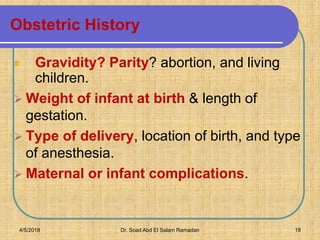 Obstetric History
Gravidity? Parity? abortion, and living
children.
➢ Weight of infant at birth & length of
gestation.
➢ Type of delivery, location of birth, and type
of anesthesia.
➢ Maternal or infant complications.
4/5/2018 Dr. Soad Abd El Salam Ramadan 18
 