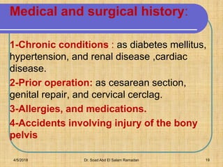 1-Chronic conditions : as diabetes mellitus,
hypertension, and renal disease ,cardiac
disease.
2-Prior operation: as cesarean section,
genital repair, and cervical cerclag.
3-Allergies, and medications.
4-Accidents involving injury of the bony
pelvis
Medical and surgical history:
4/5/2018 Dr. Soad Abd El Salam Ramadan 19
 