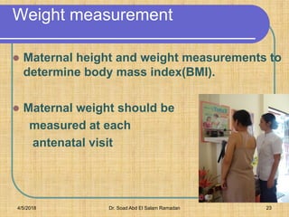 Weight measurement
 Maternal height and weight measurements to
determine body mass index(BMI).
 Maternal weight should be
measured at each
antenatal visit

4/5/2018 Dr. Soad Abd El Salam Ramadan 23
 