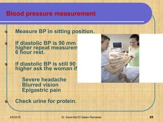 Blood pressure measurement
Measure BP in sitting position.
If diastolic BP is 90 mm Hg or
higher repeat measurement after
6 hour rest.
If diastolic BP is still 90 mm Hg or
higher ask the woman if she has:
• Severe headache
• Blurred vision
• Epigastric pain
Check urine for protein.
4/5/2018 Dr. Soad Abd El Salam Ramadan 25
 