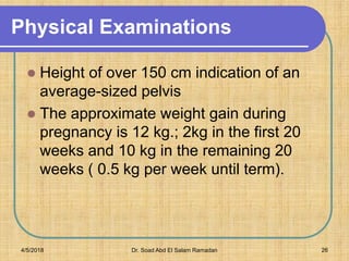Physical Examinations
 Height of over 150 cm indication of an
average-sized pelvis
 The approximate weight gain during
pregnancy is 12 kg.; 2kg in the first 20
weeks and 10 kg in the remaining 20
weeks ( 0.5 kg per week until term).
4/5/2018 Dr. Soad Abd El Salam Ramadan 26
 