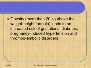  Obesity (more than 20 kg above the
weight-height formula) leads to an
increased risk of gestational diabetes,
pregnancy-induced hypertension and
thrombo-embolic disorders
4/5/2018 Dr. Soad Abd El Salam Ramadan 27
 