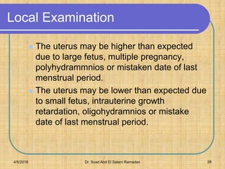 Local Examination
 The uterus may be higher than expected
due to large fetus, multiple pregnancy,
polyhydrammnios or mistaken date of last
menstrual period.
 The uterus may be lower than expected due
to small fetus, intrauterine growth
retardation, oligohydramnios or mistake
date of last menstrual period.
4/5/2018 Dr. Soad Abd El Salam Ramadan 28
 