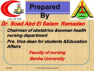 3
Dr. Soad Abd El Salam Ramadan
• Chairman of obstetrics &woman health
nursing department
• Pre. Vice dean for students &Education
Affairs
Faculty of nursing
Benha University
4/5/2018 Dr. Soad Abd El Salam Ramadan
 