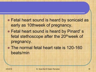 Fetal heart sound is heard by sonicaid as
early as 10thweek of pregnancy.
 Fetal heart sound is heard by Pinard' s
fetal stethoscope after the 20thweek of
pregnancy.
 The normal fetal heart rate is 120-160
beats/min
4/5/2018 Dr. Soad Abd El Salam Ramadan 30
 