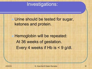 Investigations:
 Urine should be tested for sugar,
ketones and protein.
 Hemoglobin will be repeated:
At 36 weeks of gestation.
Every 4 weeks if Hb is < 9 g/dl.
4/5/2018 Dr. Soad Abd El Salam Ramadan 34
 