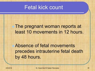Fetal kick count
The pregnant woman reports at
least 10 movements in 12 hours.
Absence of fetal movements
precedes intrauterine fetal death
by 48 hours.
4/5/2018 Dr. Soad Abd El Salam Ramadan 35
 