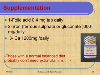 Supplementation
 1-Folic acid 0.4 mg tab daily
 2- iron (ferrous sulphate or gluconate )300
mg/daily
 3- Ca 1200mg /daily
4-
•-Those with a normal balanced diet
•probably don’t need extra vitamins
4/5/2018 Dr. Soad Abd El Salam Ramadan 39
 