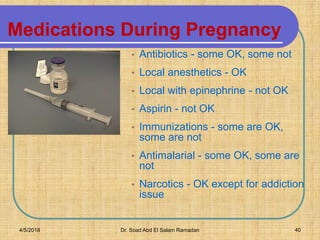 Medications During Pregnancy
• Antibiotics - some OK, some not
• Local anesthetics - OK
• Local with epinephrine - not OK
• Aspirin - not OK
• Immunizations - some are OK,
some are not
• Antimalarial - some OK, some are
not
• Narcotics - OK except for addiction
issue
4/5/2018 Dr. Soad Abd El Salam Ramadan 40
 