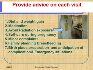 Provide advice on each visit
1.Diet and weight gain
2.Medication
3.Avoid Radiation exposure
4.Self-care during pregnancy
5.Minor complaints.
6.Family planning Breastfeeding
7.Birth place preparation and anticipation of
complication& Emergency situations.
4/5/2018 Dr. Soad Abd El Salam Ramadan 41
 