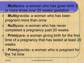  Multipara- a woman who has given birth 2
or more times over 20 weeks gestation
 Multigravida- a woman who has been
pregnant more than once
 Nullipara- a woman who has never
completed a pregnancy past 20 weeks
 Primipara- a woman giving birth for the first
time of a pregnancy that has lasted at least 20
weeks
 Primigravida- a woman who is pregnant for
the 1st time
4/5/2018 Dr. Soad Abd El Salam Ramadan 7
 