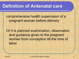 Definition of Antenatal care
comprehensive health supervision of a
pregnant woman before delivery
Or it is planned examination, observation
and guidance given to the pregnant
woman from conception till the time of
labor.
4/5/2018 Dr. Soad Abd El Salam Ramadan 8
 