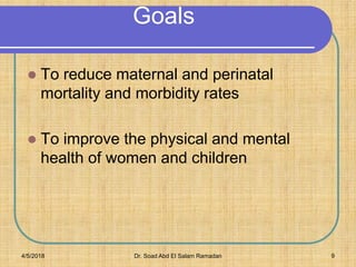 Goals
 To reduce maternal and perinatal
mortality and morbidity rates
 To improve the physical and mental
health of women and children
4/5/2018 Dr. Soad Abd El Salam Ramadan 9
 