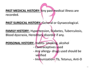 PAST MEDICAL HISTORY- Any past medical illness are
recorded.
PAST SURGICAL HISTORY- General or Gynaecological.
FAMILY HISTORY- Hypertension, Diabetes, Tuberculosis,
Blood dyscrasia, Hereditary disorder if any.
PERSONAL HISTORY- Habits- smoking, alcohol
- Contraceptives used
- Any allergy- drugs used should be
verified
- Immunization- Tb, Tetanus, Anti-D
11
 