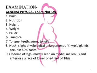 EXAMINATION-
GENERAL PHYSICAL EXAMINATION-
1. Build
2. Nutrition
3. Height
4. Weight
5. Pallor
6. Jaundice
7. Tongue, teeth, gums, tonsils
8. Neck- slight physiological enlargement of thyroid glands
occur in 50% cases.
9. Oedema of legs- mostly seen on medial malleolus and
anterior surface of lower one-third of Tibia.
12
 
