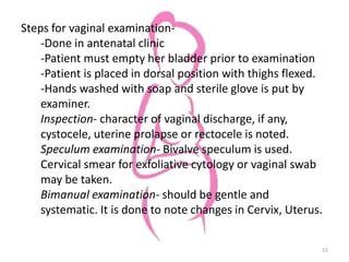 Steps for vaginal examination-
-Done in antenatal clinic
-Patient must empty her bladder prior to examination
-Patient is placed in dorsal position with thighs flexed.
-Hands washed with soap and sterile glove is put by
examiner.
Inspection- character of vaginal discharge, if any,
cystocele, uterine prolapse or rectocele is noted.
Speculum examination- Bivalve speculum is used.
Cervical smear for exfoliative cytology or vaginal swab
may be taken.
Bimanual examination- should be gentle and
systematic. It is done to note changes in Cervix, Uterus.
15
 