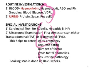 ROUTINE INVESTIGATIONS-
1) BLOOD- Haemoglobin, Haematocrit, ABO and Rh
Grouping, Blood Glucose, VDRL.
2) URINE- Protein, Sugar, Pus cells
SPECIAL INVESTIGATIONS-
1) Serological Test- for Rubella, Hepatitis B, HIV
2) Ultrasound Examination- First trimester scan either
Transabdominal (TAS) or Transvaginal (TVS).
This helps to detect- early pregnancy
- accurate dating
- number of foetus
- gross foetal anomalies
- any uterine pathology
Booking scan is done at 18-20 weeks.
16
 