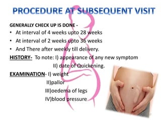 GENERALLY CHECK UP IS DONE -
• At interval of 4 weeks upto 28 weeks
• At interval of 2 weeks upto 36 weeks
• And There after weekly till delivery.
HISTORY- To note: I) appearance of any new symptom
II) date of Quickening.
EXAMINATION- I) weight
II)pallor
III)oedema of legs
IV)blood pressure
17
 
