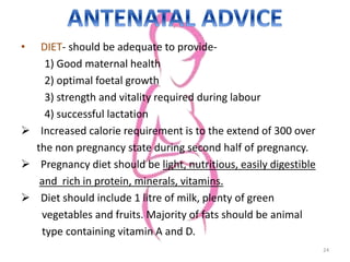 • DIET- should be adequate to provide-
1) Good maternal health
2) optimal foetal growth
3) strength and vitality required during labour
4) successful lactation
 Increased calorie requirement is to the extend of 300 over
the non pregnancy state during second half of pregnancy.
 Pregnancy diet should be light, nutritious, easily digestible
and rich in protein, minerals, vitamins.
 Diet should include 1 litre of milk, plenty of green
vegetables and fruits. Majority of fats should be animal
type containing vitamin A and D.
24
 