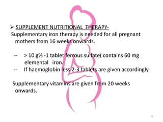  SUPPLEMENT NUTRITIONAL THERAPY-
Supplementary iron therapy is needed for all pregnant
mothers from 16 weeks onwards.
-- > 10 g% -1 tablet ferrous sulfate( contains 60 mg
elemental iron.
-- If haemoglobin less 2-3 tablets are given accordingly.
Supplementary vitamins are given from 20 weeks
onwards.
26
 