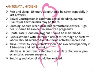 •ANTENATAL HYGIENE-
 Rest and sleep- 10 hours sleep should be taken especially in
last 6 weeks.
 Bowel-Constipation is common, rectal bleeding, painful
fissures or haemorroids may be there.
 Clothing- Should wear loose but comfortable clothes. High
heels should be avoided in advanced pregnancy.
 Dental care- Good oral hygiene should be maintained.
 Coitus-Woman with increased risk of miscarriage or preterm
labour should avoid coition if uterine activity is increased.
 Travel-Travel by jerky vehicles should be avoided especially in
1 trimester and last 6 weeks.
Air travel is contraindicated in case of placenta previa, pre-
eclampsia , severe anaemia.
 Smoking and alcohol should be avoided.
27
 