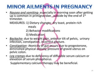 • Nausea and vomiting- especially in morning soon after getting
up is common in primigravidae , subside by the end of 1st
trimester.
MEASURES: 1) Dietary changes- dry toast, protein rich
meals
2) Behavior modifications
3) Medication
• Backache- due to weight gain, anterior tilt of pelvis, urinary
infection, constipation, incorrect posture.
• Constipation- Atonicity of gut occurs due to progesterone,
diminished physical activity, pressure of gravid uterus on
pelvic colon.
• Leg cramps-due to deficiency of diffusible serum calcium or
elevation of serum phosphorus.
Supplementary calcium therapy may be beneficial.
29
 