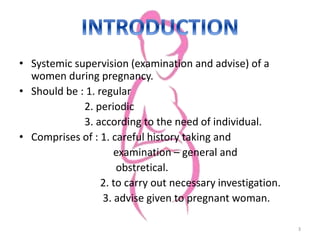 • Systemic supervision (examination and advise) of a
women during pregnancy.
• Should be : 1. regular
2. periodic
3. according to the need of individual.
• Comprises of : 1. careful history taking and
examination – general and
obstretical.
2. to carry out necessary investigation.
3. advise given to pregnant woman.
3
 