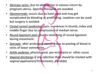 • Varicose veins- due to obstruction in venous return by
pregnant uterus. Specific therapies are avoided.
• Haemorroids- occurs due to hard stool and may get
complicated by bleeding or protruding. Laxatives can be used
but surgery is avoided.
• Carpal tunnel syndrome- pain, numbness in thumb, index and
middle finger due to compression of median nerve.
• Round ligament pain- due to stretching of round ligament
during movement.
• Syncope- after prolonged standing due to pooling of blood in
veins of lower extremities.
• Ankle oedema- physiological, pre-eclampsia or other cause
• Vaginal discharge-if any infection then should be treated with
vaginal application(Trichomonas ,Candida)
30
 
