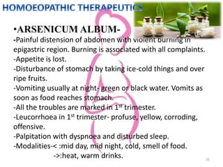 •ARSENICUM ALBUM-
-Painful distension of abdomen with violent burning in
epigastric region. Burning is associated with all complaints.
-Appetite is lost.
-Disturbance of stomach by taking ice-cold things and over
ripe fruits.
-Vomiting usually at night- green or black water. Vomits as
soon as food reaches stomach.
-All the troubles are marked in 1st trimester.
-Leucorrhoea in 1st trimester- profuse, yellow, corroding,
offensive.
-Palpitation with dyspnoea and disturbed sleep.
-Modalities-< :mid day, mid night, cold, smell of food.
->:heat, warm drinks. 31
 