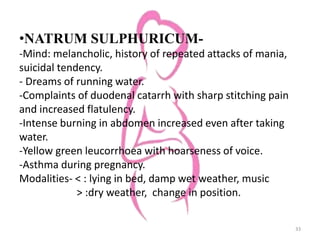 •NATRUM SULPHURICUM-
-Mind: melancholic, history of repeated attacks of mania,
suicidal tendency.
- Dreams of running water.
-Complaints of duodenal catarrh with sharp stitching pain
and increased flatulency.
-Intense burning in abdomen increased even after taking
water.
-Yellow green leucorrhoea with hoarseness of voice.
-Asthma during pregnancy.
Modalities- < : lying in bed, damp wet weather, music
> :dry weather, change in position.
33
 