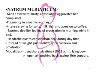 •NATRUM MURIATICUM-
-Mind : awkward, hasty, consolation aggravates her
complaints.
-Pregnancy in anaemic woman
-Intense craving for salts, milk, fish and aversion to coffee.
- Extreme debility, feeling of prostration in morning while in
bed.
- Headache due to constipation only during day time.
- Instead of weight gain there may be cachexia and
prostration.
Modalities- < : seashore, daytime (10-11 a.m.), lying down.
> : open air, pushing back against firm support.
35
 