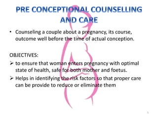 • Counseling a couple about a pregnancy, its course,
outcome well before the time of actual conception.
OBJECTIVES:
 to ensure that woman enters pregnancy with optimal
state of health, safe for both mother and foetus.
 Helps in identifying the risk factors so that proper care
can be provide to reduce or eliminate them
5
 