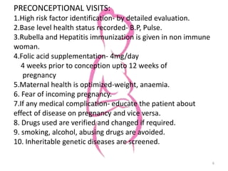 PRECONCEPTIONAL VISITS:
1.High risk factor identification- by detailed evaluation.
2.Base level health status recorded- B.P, Pulse.
3.Rubella and Hepatitis immunization is given in non immune
woman.
4.Folic acid supplementation- 4mg/day
4 weeks prior to conception upto 12 weeks of
pregnancy
5.Maternal health is optimized-weight, anaemia.
6. Fear of incoming pregnancy.
7.If any medical complication- educate the patient about
effect of disease on pregnancy and vice versa.
8. Drugs used are verified and changed if required.
9. smoking, alcohol, abusing drugs are avoided.
10. Inheritable genetic diseases are screened.
6
 