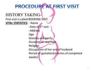 HISTORY TAKING-
First visit is called BOOKING VISIT.
VITAL STATISTICS: - Name
- Date of 1st visit
- Address
-Age
-Gravida and parity
-Duration of marriage
-Religion
-Occupation of her and of husband
-Period of gestation(in terms of completed
weeks)
7
 