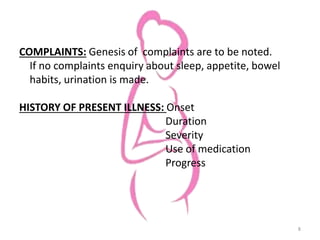 COMPLAINTS: Genesis of complaints are to be noted.
If no complaints enquiry about sleep, appetite, bowel
habits, urination is made.
HISTORY OF PRESENT ILLNESS: Onset
Duration
Severity
Use of medication
Progress
8
 