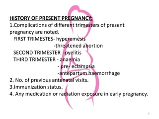 HISTORY OF PRESENT PREGNANCY:
1.Complications of different trimesters of present
pregnancy are noted.
FIRST TRIMESTES- hyperemesis
-threatened abortion
SECOND TRIMESTER -pyelitis
THIRD TRIMESTER - anaemia
- pre- eclampsia
-antepartum haemorrhage
2. No. of previous antenatal visits.
3.Immunization status.
4. Any medication or radiation exposure in early pregnancy.
9
 