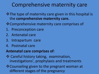 Comprehensive maternity care
The type of maternity care given in this hospital is
the comprehensive maternity care.
Comprehensive maternity care comprises of
1. Preconception care
2. Antenatal care
3. Intrapartum care
4. Postnatal care
Antenatal care comprises of:
 Careful history taking, examination,
investigations', prophylaxis and treatments
Counseling given to the pregnant woman at
different stages of the pregnancy 11
 