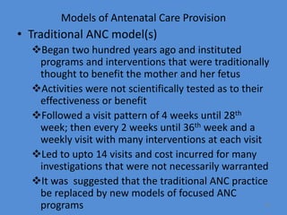 Models of Antenatal Care Provision
• Traditional ANC model(s)
Began two hundred years ago and instituted
programs and interventions that were traditionally
thought to benefit the mother and her fetus
Activities were not scientifically tested as to their
effectiveness or benefit
Followed a visit pattern of 4 weeks until 28th
week; then every 2 weeks until 36th week and a
weekly visit with many interventions at each visit
Led to upto 14 visits and cost incurred for many
investigations that were not necessarily warranted
It was suggested that the traditional ANC practice
be replaced by new models of focused ANC
programs 12
 