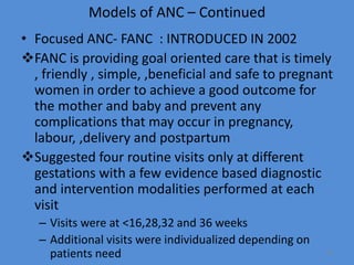 Models of ANC – Continued
• Focused ANC- FANC : INTRODUCED IN 2002
FANC is providing goal oriented care that is timely
, friendly , simple, ,beneficial and safe to pregnant
women in order to achieve a good outcome for
the mother and baby and prevent any
complications that may occur in pregnancy,
labour, ,delivery and postpartum
Suggested four routine visits only at different
gestations with a few evidence based diagnostic
and intervention modalities performed at each
visit
– Visits were at <16,28,32 and 36 weeks
– Additional visits were individualized depending on
patients need 13
 