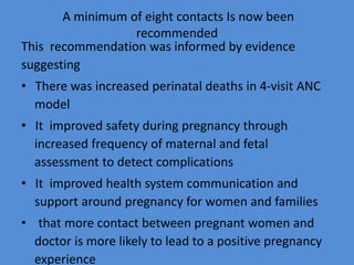 A minimum of eight contacts Is now been
recommended
This recommendation was informed by evidence
suggesting
• There was increased perinatal deaths in 4-visit ANC
model
• It improved safety during pregnancy through
increased frequency of maternal and fetal
assessment to detect complications
• It improved health system communication and
support around pregnancy for women and families
• that more contact between pregnant women and
doctor is more likely to lead to a positive pregnancy
experience
 